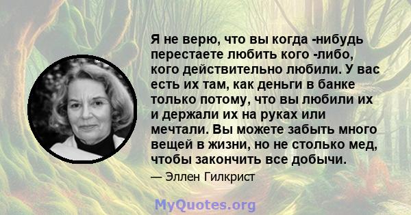 Я не верю, что вы когда -нибудь перестаете любить кого -либо, кого действительно любили. У вас есть их там, как деньги в банке только потому, что вы любили их и держали их на руках или мечтали. Вы можете забыть много