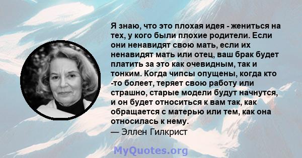 Я знаю, что это плохая идея - жениться на тех, у кого были плохие родители. Если они ненавидят свою мать, если их ненавидят мать или отец, ваш брак будет платить за это как очевидным, так и тонким. Когда чипсы опущены,