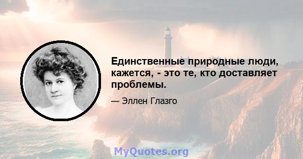 Единственные природные люди, кажется, - это те, кто доставляет проблемы.