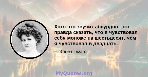 Хотя это звучит абсурдно, это правда сказать, что я чувствовал себя моложе на шестьдесят, чем я чувствовал в двадцать.