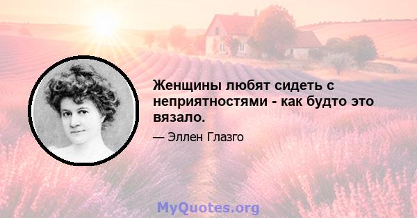 Женщины любят сидеть с неприятностями - как будто это вязало.