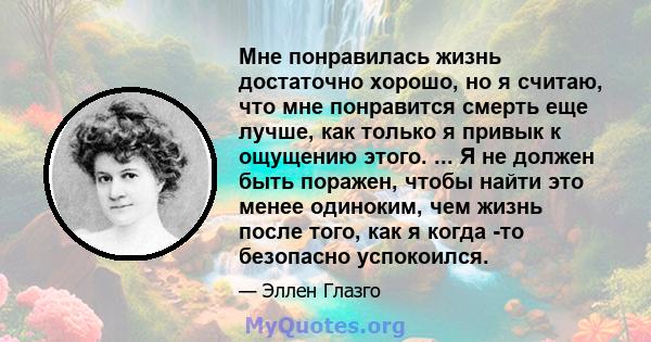 Мне понравилась жизнь достаточно хорошо, но я считаю, что мне понравится смерть еще лучше, как только я привык к ощущению этого. ... Я не должен быть поражен, чтобы найти это менее одиноким, чем жизнь после того, как я