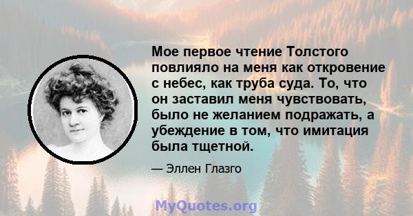 Мое первое чтение Толстого повлияло на меня как откровение с небес, как труба суда. То, что он заставил меня чувствовать, было не желанием подражать, а убеждение в том, что имитация была тщетной.