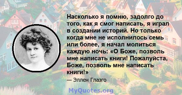 Насколько я помню, задолго до того, как я смог написать, я играл в создании историй. Но только когда мне не исполнилось семь или более, я начал молиться каждую ночь: «О Боже, позволь мне написать книги! Пожалуйста,