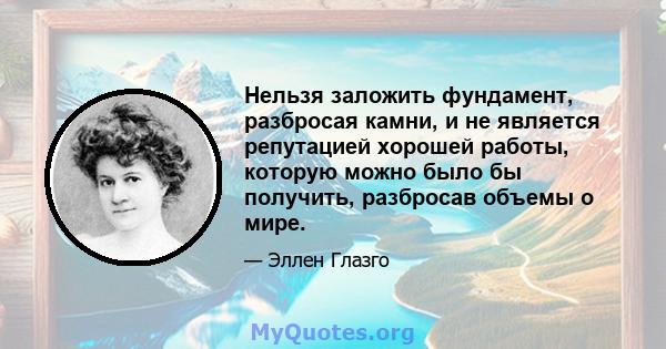 Нельзя заложить фундамент, разбросая камни, и не является репутацией хорошей работы, которую можно было бы получить, разбросав объемы о мире.