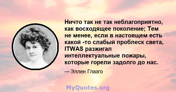 Ничто так не так неблагоприятно, как восходящее поколение; Тем не менее, если в настоящем есть какой -то слабый проблеск света, ITWAS разжигал интеллектуальные пожары, которые горели задолго до нас.