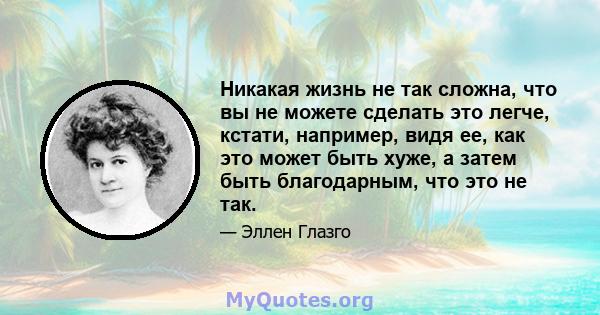 Никакая жизнь не так сложна, что вы не можете сделать это легче, кстати, например, видя ее, как это может быть хуже, а затем быть благодарным, что это не так.