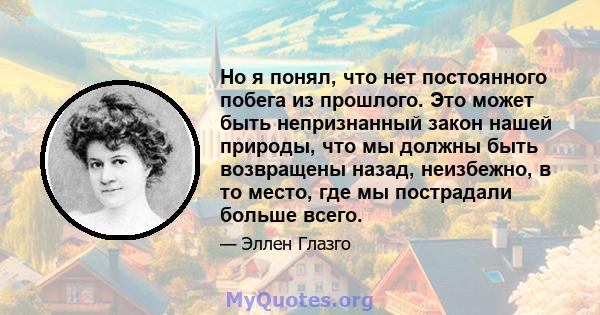 Но я понял, что нет постоянного побега из прошлого. Это может быть непризнанный закон нашей природы, что мы должны быть возвращены назад, неизбежно, в то место, где мы пострадали больше всего.