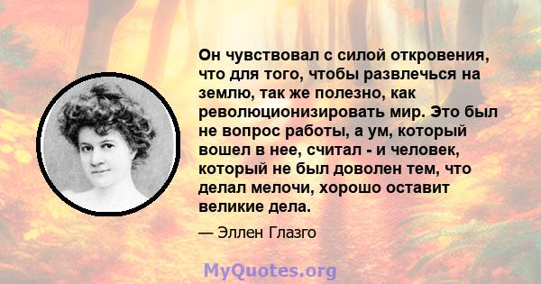 Он чувствовал с силой откровения, что для того, чтобы развлечься на землю, так же полезно, как революционизировать мир. Это был не вопрос работы, а ум, который вошел в нее, считал - и человек, который не был доволен