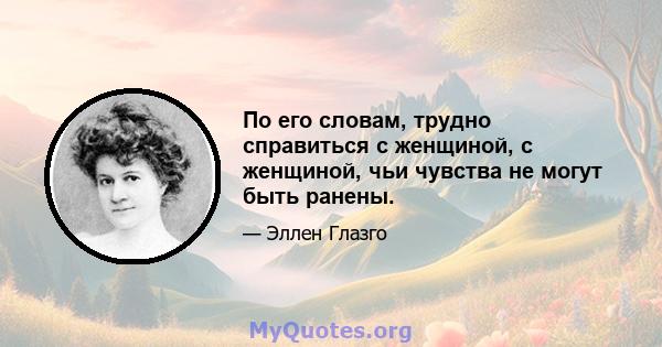 По его словам, трудно справиться с женщиной, с женщиной, чьи чувства не могут быть ранены.