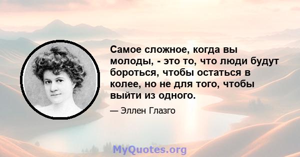 Самое сложное, когда вы молоды, - это то, что люди будут бороться, чтобы остаться в колее, но не для того, чтобы выйти из одного.