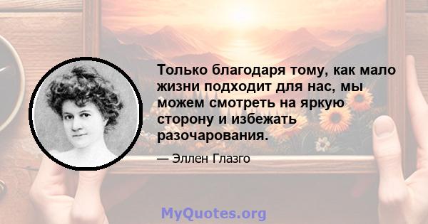 Только благодаря тому, как мало жизни подходит для нас, мы можем смотреть на яркую сторону и избежать разочарования.