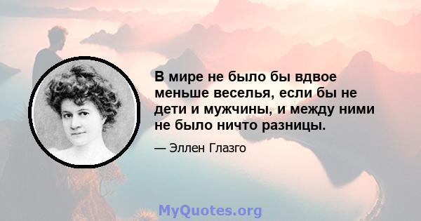 В мире не было бы вдвое меньше веселья, если бы не дети и мужчины, и между ними не было ничто разницы.