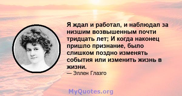 Я ждал и работал, и наблюдал за низшим возвышенным почти тридцать лет; И когда наконец пришло признание, было слишком поздно изменять события или изменить жизнь в жизни.