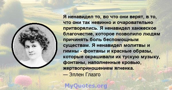 Я ненавидел то, во что они верят, в то, что они так невинно и очаровательно притворялись. Я ненавидел ханжеское благочестие, которое позволило людям причинять боль беспомощным существам. Я ненавидел молитвы и гимны -