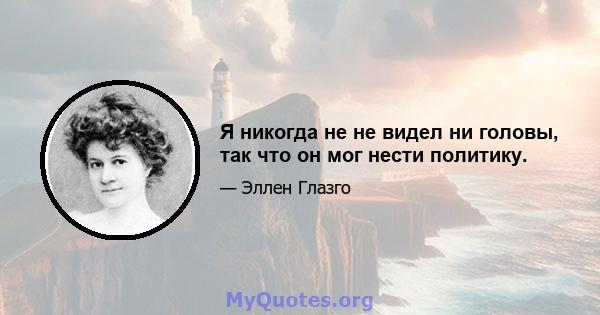 Я никогда не не видел ни головы, так что он мог нести политику.