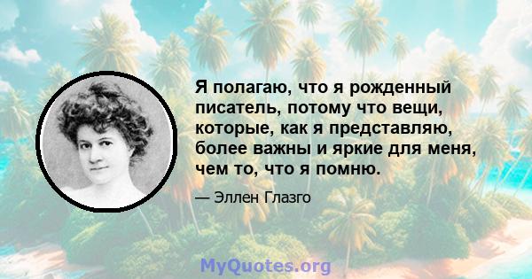 Я полагаю, что я рожденный писатель, потому что вещи, которые, как я представляю, более важны и яркие для меня, чем то, что я помню.