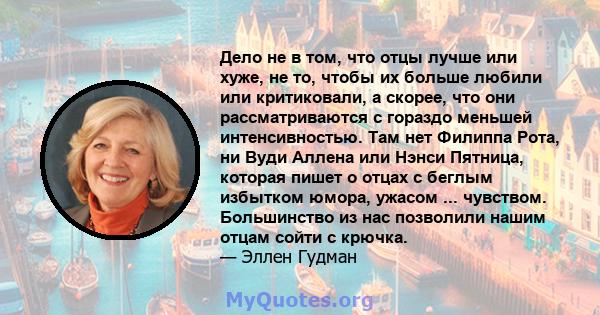 Дело не в том, что отцы лучше или хуже, не то, чтобы их больше любили или критиковали, а скорее, что они рассматриваются с гораздо меньшей интенсивностью. Там нет Филиппа Рота, ни Вуди Аллена или Нэнси Пятница, которая