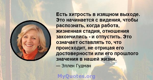 Есть хитрость в изящном выходе. Это начинается с видения, чтобы распознать, когда работа, жизненная стадия, отношения закончились - и отпустить. Это означает оставлять то, что происходит, не отрицая его достоверности