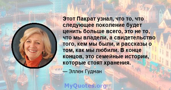 Этот Пакрат узнал, что то, что следующее поколение будет ценить больше всего, это не то, что мы владели, а свидетельство того, кем мы были, и рассказы о том, как мы любили. В конце концов, это семейные истории, которые