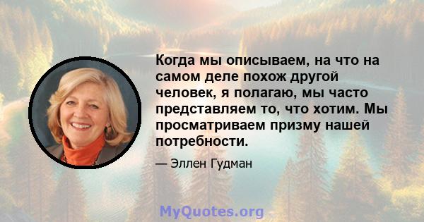 Когда мы описываем, на что на самом деле похож другой человек, я полагаю, мы часто представляем то, что хотим. Мы просматриваем призму нашей потребности.