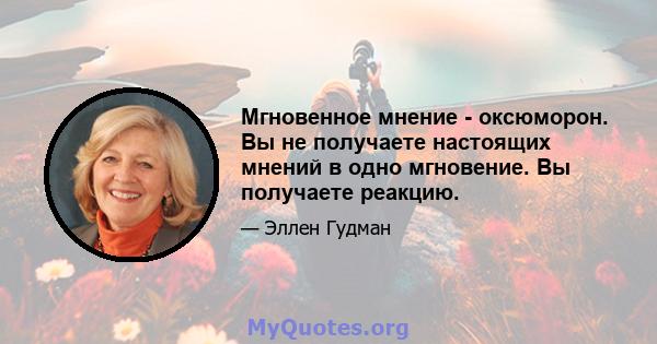 Мгновенное мнение - оксюморон. Вы не получаете настоящих мнений в одно мгновение. Вы получаете реакцию.