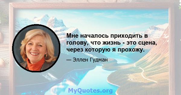 Мне началось приходить в голову, что жизнь - это сцена, через которую я прохожу.