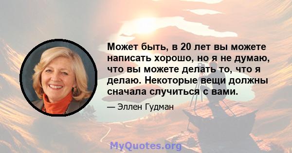 Может быть, в 20 лет вы можете написать хорошо, но я не думаю, что вы можете делать то, что я делаю. Некоторые вещи должны сначала случиться с вами.