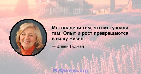 Мы владели тем, что мы узнали там; Опыт и рост превращаются в нашу жизнь.