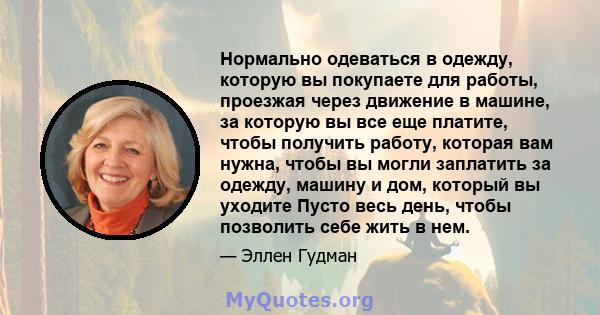 Нормально одеваться в одежду, которую вы покупаете для работы, проезжая через движение в машине, за которую вы все еще платите, чтобы получить работу, которая вам нужна, чтобы вы могли заплатить за одежду, машину и дом, 