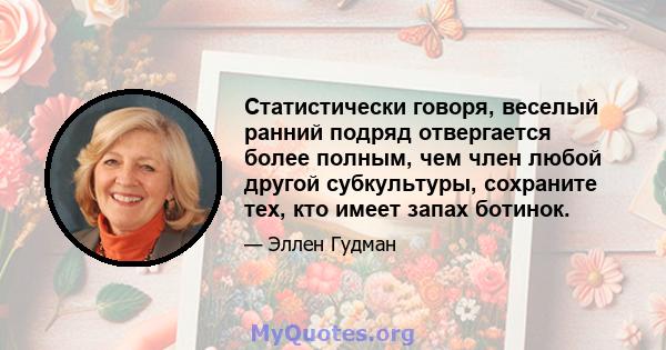 Статистически говоря, веселый ранний подряд отвергается более полным, чем член любой другой субкультуры, сохраните тех, кто имеет запах ботинок.