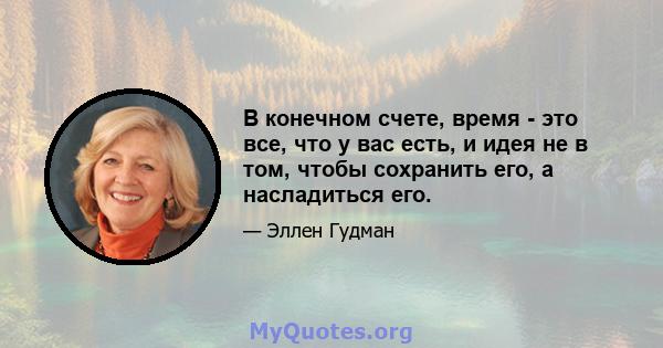 В конечном счете, время - это все, что у вас есть, и идея не в том, чтобы сохранить его, а насладиться его.