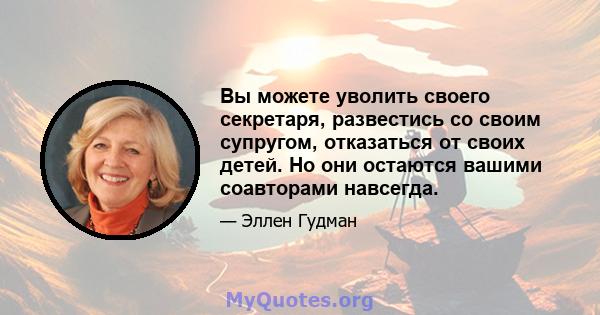 Вы можете уволить своего секретаря, развестись со своим супругом, отказаться от своих детей. Но они остаются вашими соавторами навсегда.