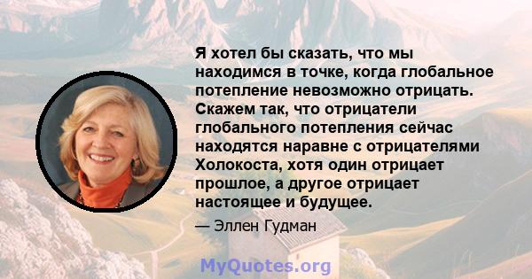 Я хотел бы сказать, что мы находимся в точке, когда глобальное потепление невозможно отрицать. Скажем так, что отрицатели глобального потепления сейчас находятся наравне с отрицателями Холокоста, хотя один отрицает