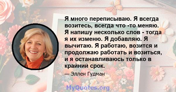 Я много переписываю. Я всегда возитесь, всегда что -то меняю. Я напишу несколько слов - тогда я их изменю. Я добавляю. Я вычитаю. Я работаю, возится и продолжаю работать и возиться, и я останавливаюсь только в крайний