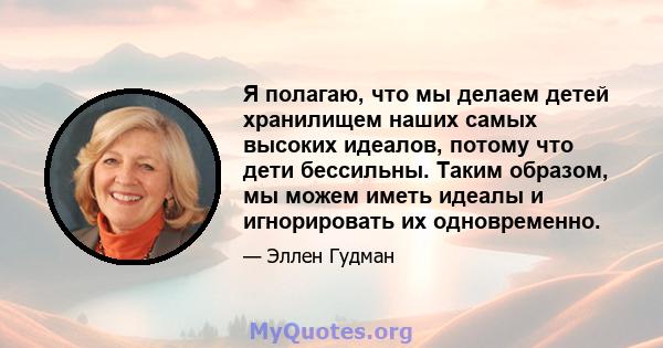 Я полагаю, что мы делаем детей хранилищем наших самых высоких идеалов, потому что дети бессильны. Таким образом, мы можем иметь идеалы и игнорировать их одновременно.