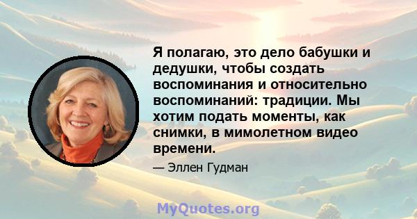 Я полагаю, это дело бабушки и дедушки, чтобы создать воспоминания и относительно воспоминаний: традиции. Мы хотим подать моменты, как снимки, в мимолетном видео времени.