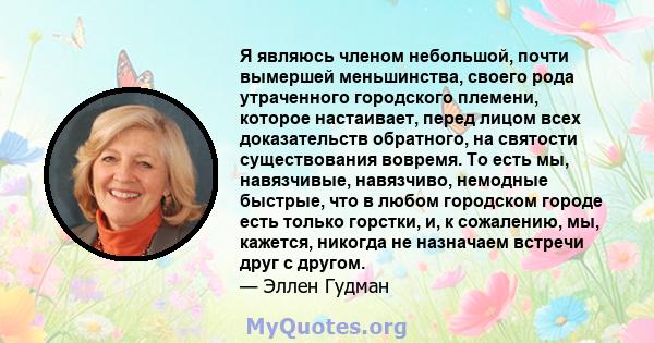 Я являюсь членом небольшой, почти вымершей меньшинства, своего рода утраченного городского племени, которое настаивает, перед лицом всех доказательств обратного, на святости существования вовремя. То есть мы,