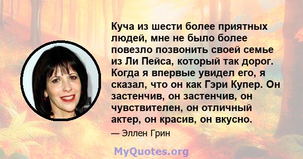 Куча из шести более приятных людей, мне не было более повезло позвонить своей семье из Ли Пейса, который так дорог. Когда я впервые увидел его, я сказал, что он как Гэри Купер. Он застенчив, он застенчив, он