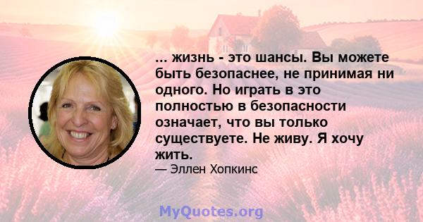 ... жизнь - это шансы. Вы можете быть безопаснее, не принимая ни одного. Но играть в это полностью в безопасности означает, что вы только существуете. Не живу. Я хочу жить.