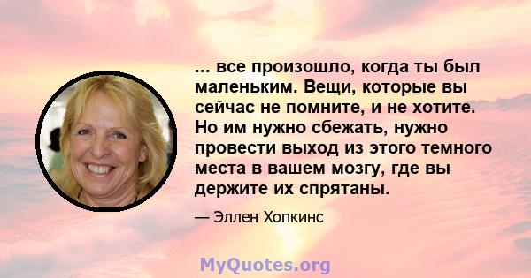 ... все произошло, когда ты был маленьким. Вещи, которые вы сейчас не помните, и не хотите. Но им нужно сбежать, нужно провести выход из этого темного места в вашем мозгу, где вы держите их спрятаны.