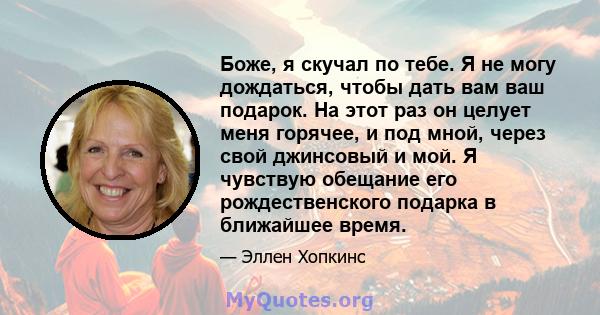 Боже, я скучал по тебе. Я не могу дождаться, чтобы дать вам ваш подарок. На этот раз он целует меня горячее, и под мной, через свой джинсовый и мой. Я чувствую обещание его рождественского подарка в ближайшее время.