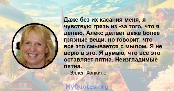 Даже без их касания меня, я чувствую грязь из -за того, что я делаю. Алекс делает даже более грязные вещи, но говорит, что все это смывается с мылом. Я не верю в это. Я думаю, что все это оставляет пятна. Неизгладимые