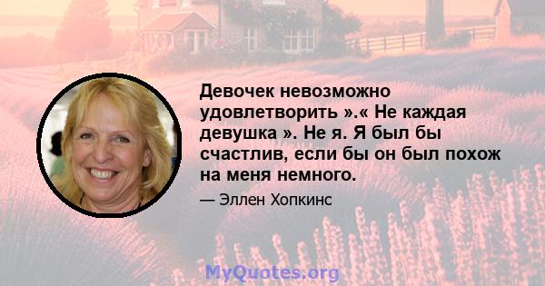 Девочек невозможно удовлетворить ».« Не каждая девушка ». Не я. Я был бы счастлив, если бы он был похож на меня немного.