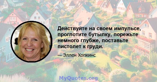 Действуйте на своем импульсе, проглотите бутылку, порежьте немного глубже, поставьте пистолет к груди.