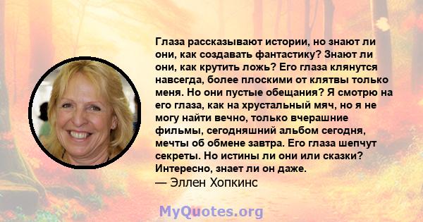 Глаза рассказывают истории, но знают ли они, как создавать фантастику? Знают ли они, как крутить ложь? Его глаза клянутся навсегда, более плоскими от клятвы только меня. Но они пустые обещания? Я смотрю на его глаза,