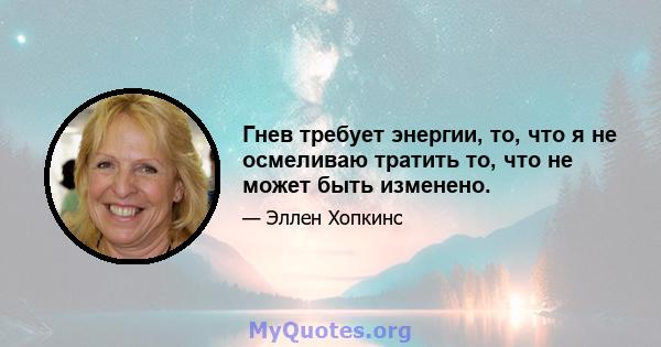 Гнев требует энергии, то, что я не осмеливаю тратить то, что не может быть изменено.