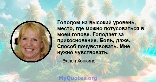 Голодом на высокий уровень, место, где можно потусоваться в моей голове. Голодает за прикосновение. Боль, даже. Способ почувствовать. Мне нужно чувствовать.