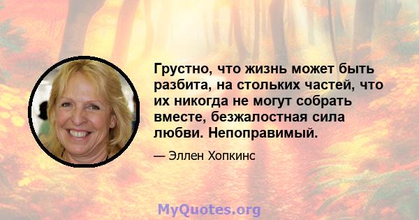 Грустно, что жизнь может быть разбита, на стольких частей, что их никогда не могут собрать вместе, безжалостная сила любви. Непоправимый.