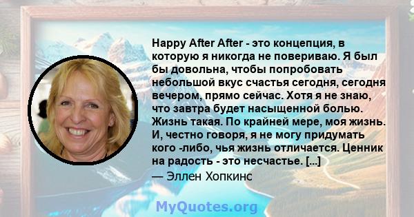 Happy After After - это концепция, в которую я никогда не повериваю. Я был бы довольна, чтобы попробовать небольшой вкус счастья сегодня, сегодня вечером, прямо сейчас. Хотя я не знаю, что завтра будет насыщенной болью. 